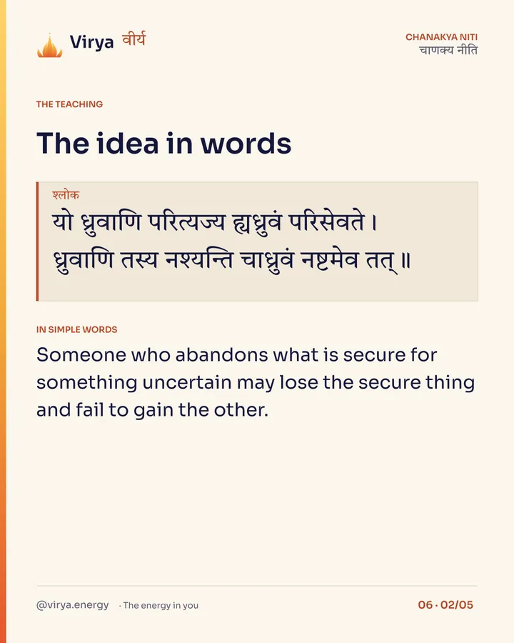 Shloka: यो ध्रुवाणि परित्यज्य ह्यध्रुवं परिसेवते।
ध्रुवाणि तस्य नश्यन्ति चाध्रुवं नष्टमेव तत्॥ In simple words: Someone who abandons what is secure for something uncertain may lose the secure thing and fail to gain the other.
