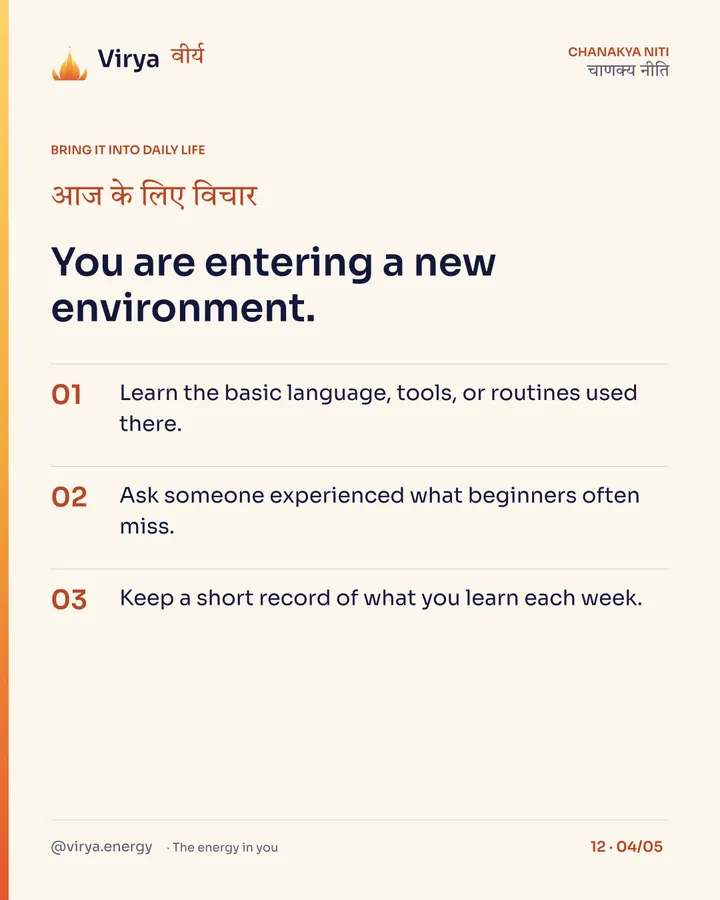 You are entering a new environment. 1. Learn the basic language, tools, or routines used there. 2. Ask someone experienced what beginners often miss. 3. Keep a short record of what you learn each week.