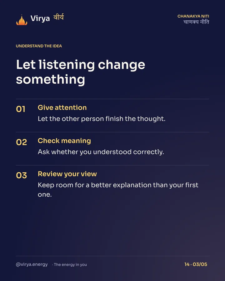 Let listening change something. Give attention: Let the other person finish the thought. Check meaning: Ask whether you understood correctly. Review your view: Keep room for a better explanation than your first one.