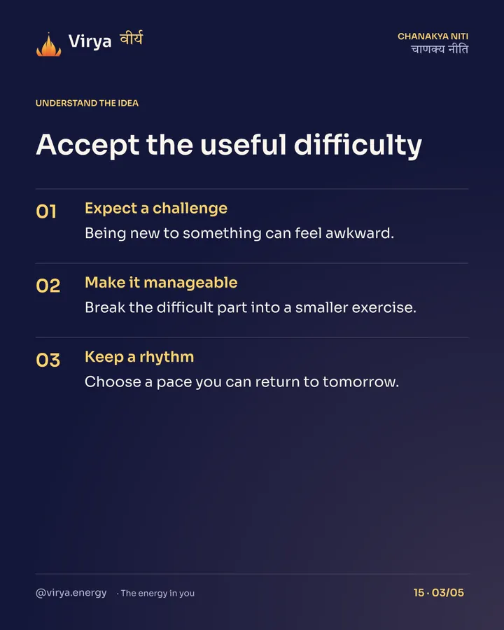 Accept the useful difficulty. Expect a challenge: Being new to something can feel awkward. Make it manageable: Break the difficult part into a smaller exercise. Keep a rhythm: Choose a pace you can return to tomorrow.