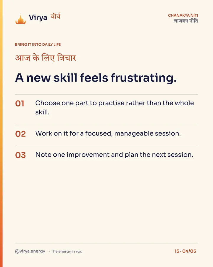 A new skill feels frustrating. 1. Choose one part to practice rather than the whole skill. 2. Work on it for a focused, manageable session. 3. Note one improvement and plan the next session.