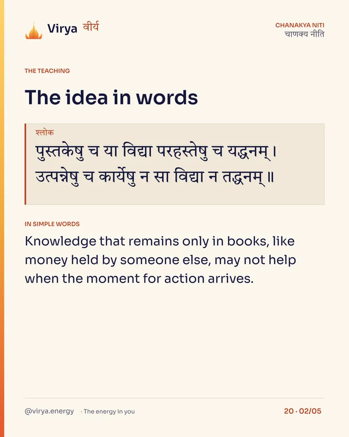 Shloka: पुस्तकेषु च या विद्या परहस्तेषु च यद्धनम्।
उत्पन्नेषु च कार्येषु न सा विद्या न तद्धनम्॥ In simple words: Knowledge that remains only in books, like money held by someone else, may not help when the moment for action arrives.