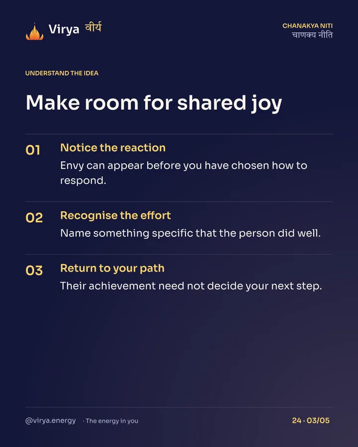 Make room for shared joy. Notice the reaction: Envy can appear before you have chosen how to respond. Recognize the effort: Name something specific that the person did well. Return to your path: Their achievement need not decide your next step.