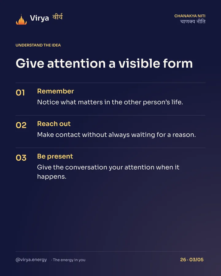 Give attention a visible form. Remember: Notice what matters in the other person’s life. Reach out: Make contact without always waiting for a reason. Be present: Give the conversation your attention when it happens.