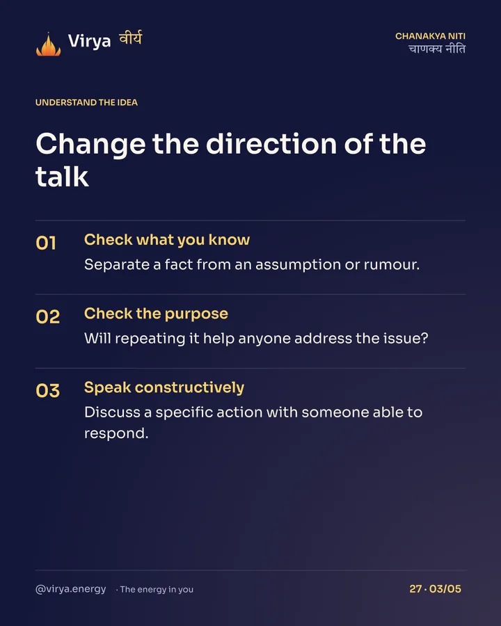 Change the direction of the talk. Check what you know: Separate a fact from an assumption or rumour. Check the purpose: Will repeating it help anyone address the issue? Speak constructively: Discuss a specific action with someone able to respond.