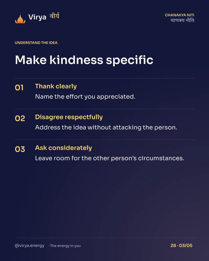 Make kindness specific. Thank clearly: Name the effort you appreciated. Disagree respectfully: Address the idea without attacking the person. Ask considerately: Leave room for the other person’s circumstances.