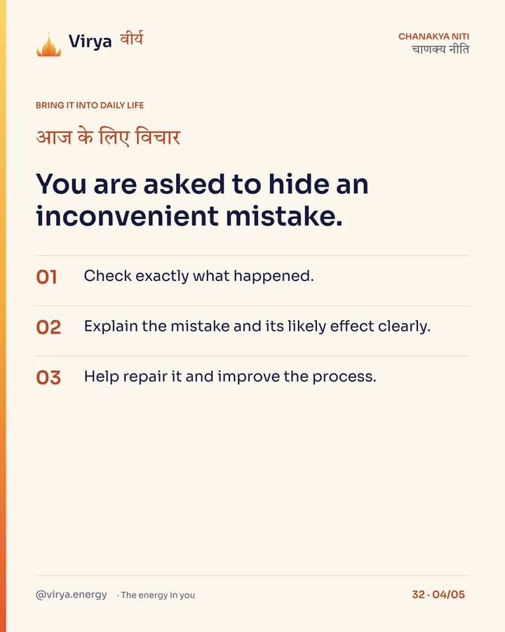 You are asked to hide an inconvenient mistake. 1. Check exactly what happened. 2. Explain the mistake and its likely effect clearly. 3. Help repair it and improve the process.