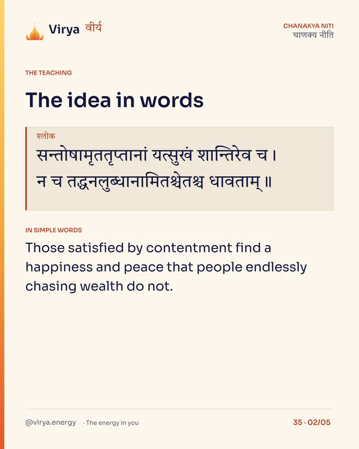 Shloka: सन्तोषामृततृप्तानां यत्सुखं शान्तिरेव च।
न च तद्धनलुब्धानामितश्चेतश्च धावताम्॥ In simple words: Those satisfied by contentment find a happiness and peace that people endlessly chasing wealth do not.