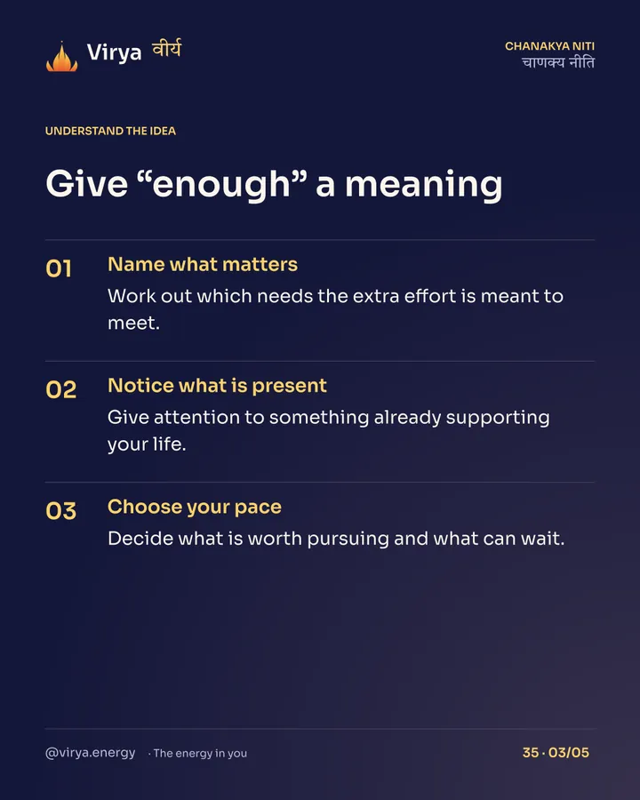 Give “enough” a meaning. Name what matters: Work out which needs the extra effort is meant to meet. Notice what is present: Give attention to something already supporting your life. Choose your pace: Decide what is worth pursuing and what can wait.