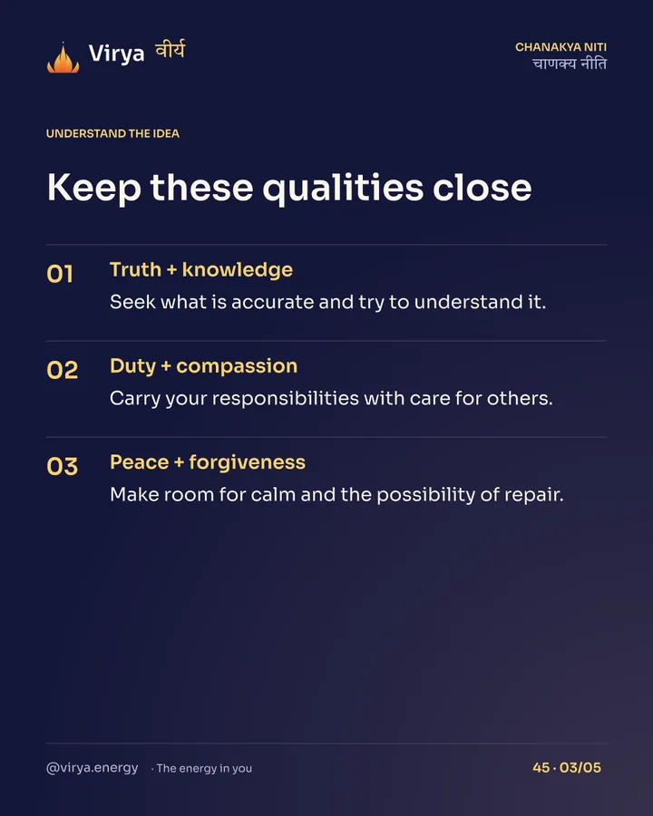 Keep these qualities close. Truth + knowledge: Seek what is accurate and try to understand it. Duty + compassion: Carry your responsibilities with care for others. Peace + forgiveness: Make room for calm and the possibility of repair.