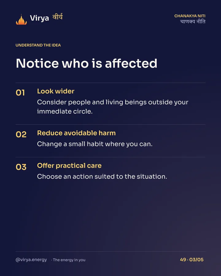 Notice who is affected. Look wider: Consider people and living beings outside your immediate circle. Reduce avoidable harm: Change a small habit where you can. Offer practical care: Choose an action suited to the situation.