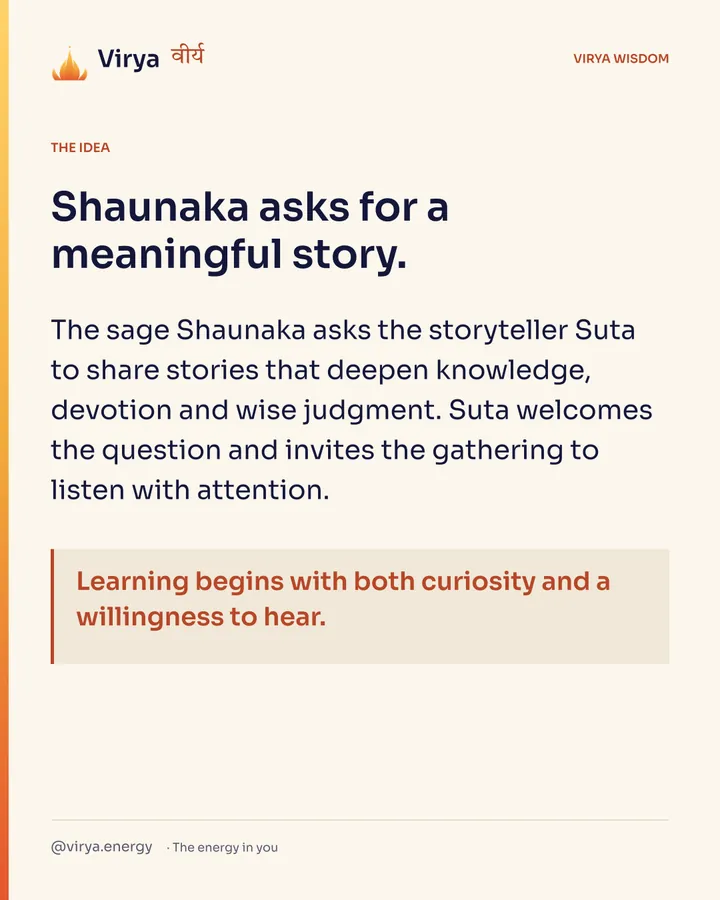 Shaunaka asks for a meaningful story. The sage Shaunaka asks the storyteller Suta to share stories that deepen knowledge, devotion and wise judgment. Suta welcomes the question and invites the gathering to listen with attention. Learning begins with both curiosity and a willingness to hear.