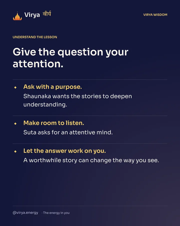 Give the question your attention. Ask with a purpose. Shaunaka wants the stories to deepen understanding. Make room to listen. Suta asks for an attentive mind. Let the answer work on you. A worthwhile story can change the way you see.