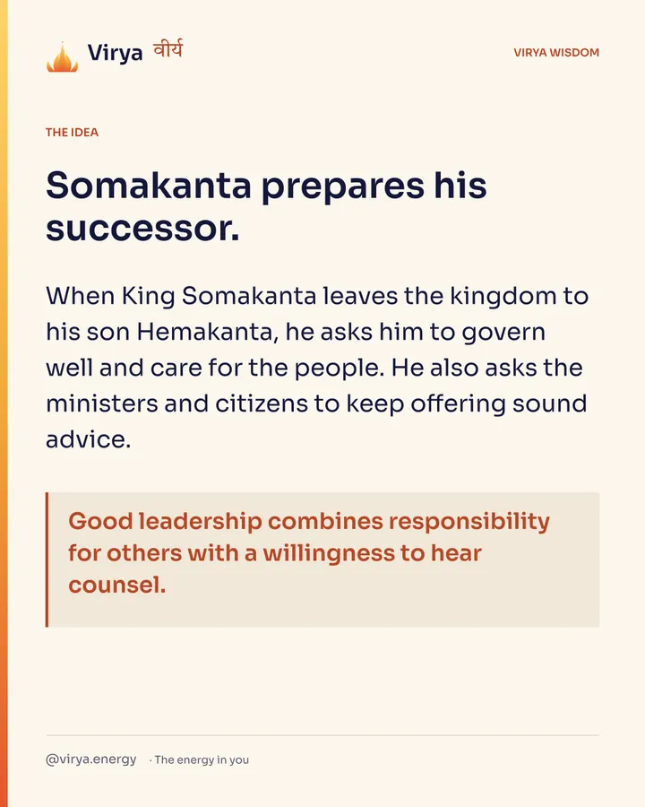 Somakanta prepares his successor. When King Somakanta leaves the kingdom to his son Hemakanta, he asks him to govern well and care for the people. He also asks the ministers and citizens to keep offering sound advice. Good leadership combines responsibility for others with a willingness to hear counsel.