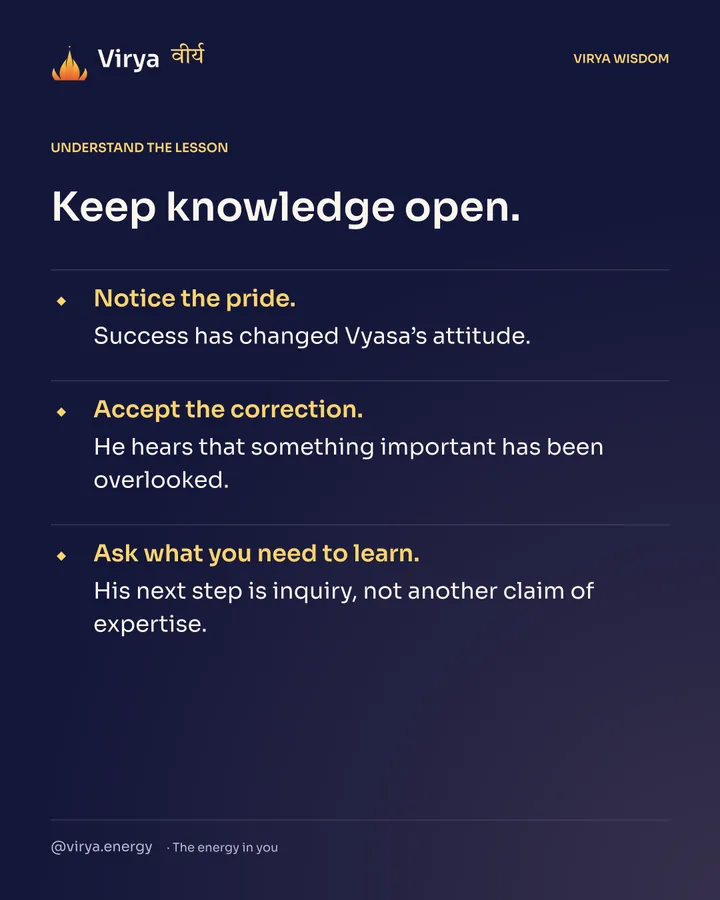 Keep knowledge open. Notice the pride. Success has changed Vyasa’s attitude. Accept the correction. He hears that something important has been overlooked. Ask what you need to learn. His next step is inquiry, not another claim of expertise.