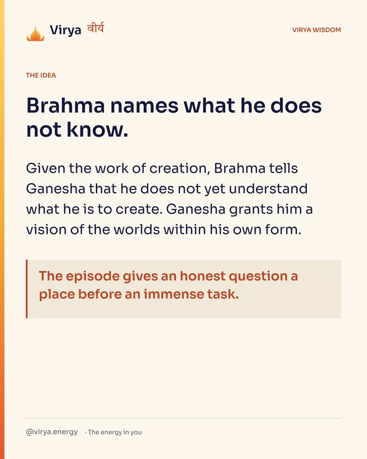 Brahma names what he does not know. Given the work of creation, Brahma tells Ganesha that he does not yet understand what he is to create. Ganesha grants him a vision of the worlds within his own form. The episode gives an honest question a place before an immense task.