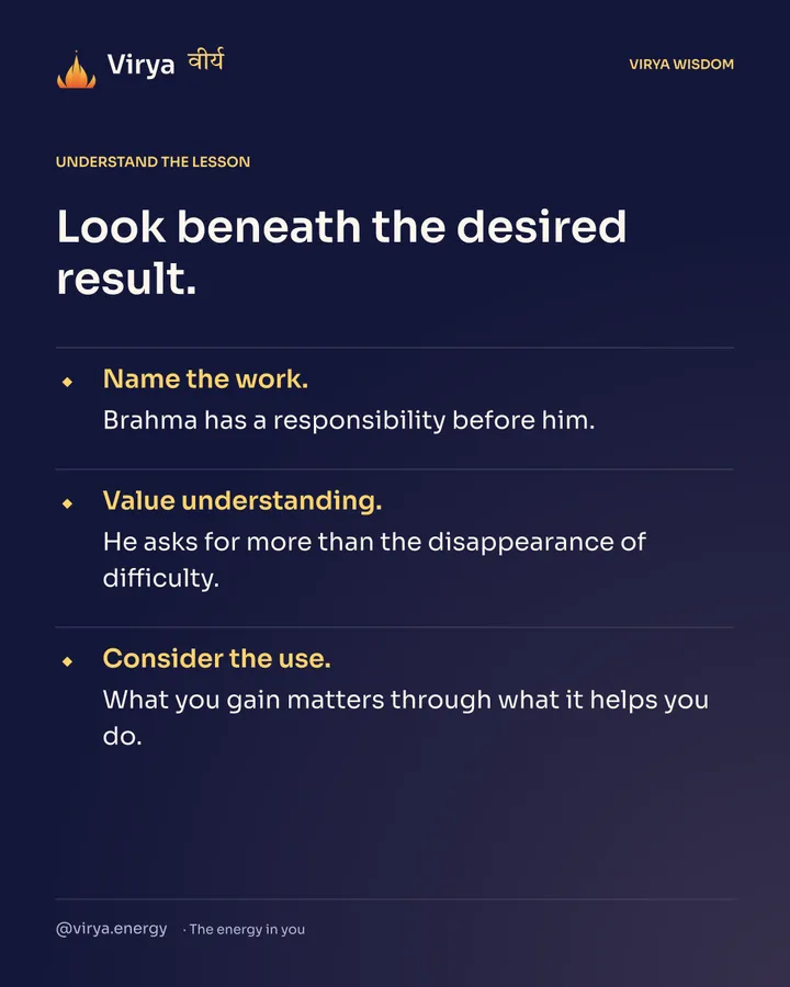 Look beneath the desired result. Name the work. Brahma has a responsibility before him. Value understanding. He asks for more than the disappearance of difficulty. Consider the use. What you gain matters through what it helps you do.