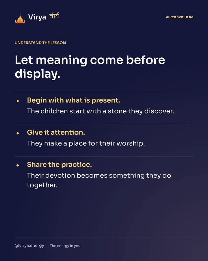 Let meaning come before display. Begin with what is present. The children start with a stone they discover. Give it attention. They make a place for their worship. Share the practice. Their devotion becomes something they do together.