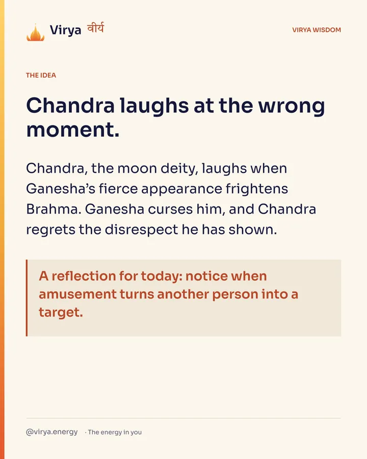 Chandra laughs at the wrong moment. Chandra, the moon deity, laughs when Ganesha’s fierce appearance frightens Brahma. Ganesha curses him, and Chandra regrets the disrespect he has shown. A reflection for today: notice when amusement turns another person into a target.