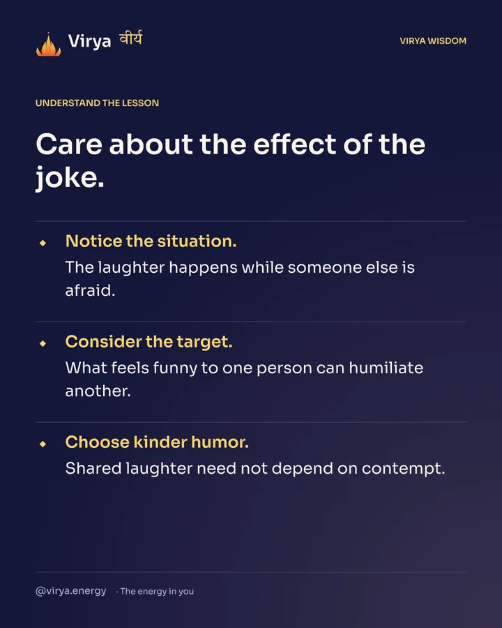 Care about the effect of the joke. Notice the situation. The laughter happens while someone else is afraid. Consider the target. What feels funny to one person can humiliate another. Choose kinder humor. Shared laughter need not depend on contempt.