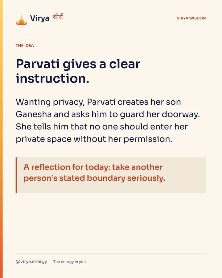 Parvati gives a clear instruction. Wanting privacy, Parvati creates her son Ganesha and asks him to guard her doorway. She tells him that no one should enter her private space without her permission. A reflection for today: take another person’s stated boundary seriously.