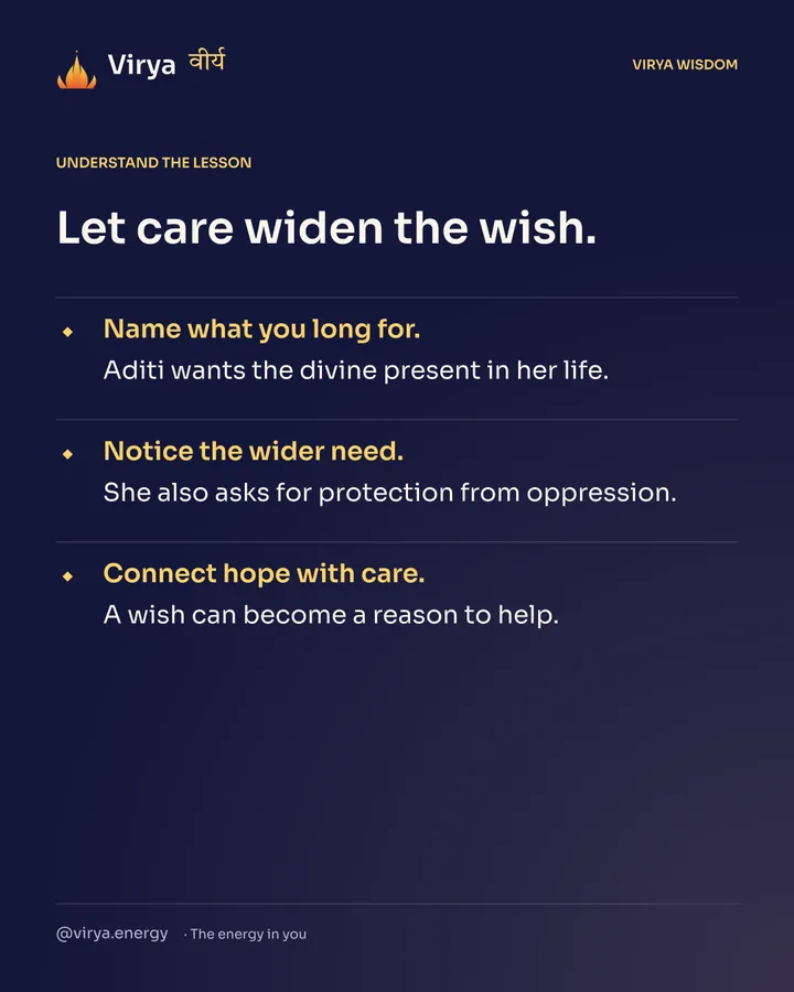 Let care widen the wish. Name what you long for. Aditi wants the divine present in her life. Notice the wider need. She also asks for protection from oppression. Connect hope with care. A wish can become a reason to help.