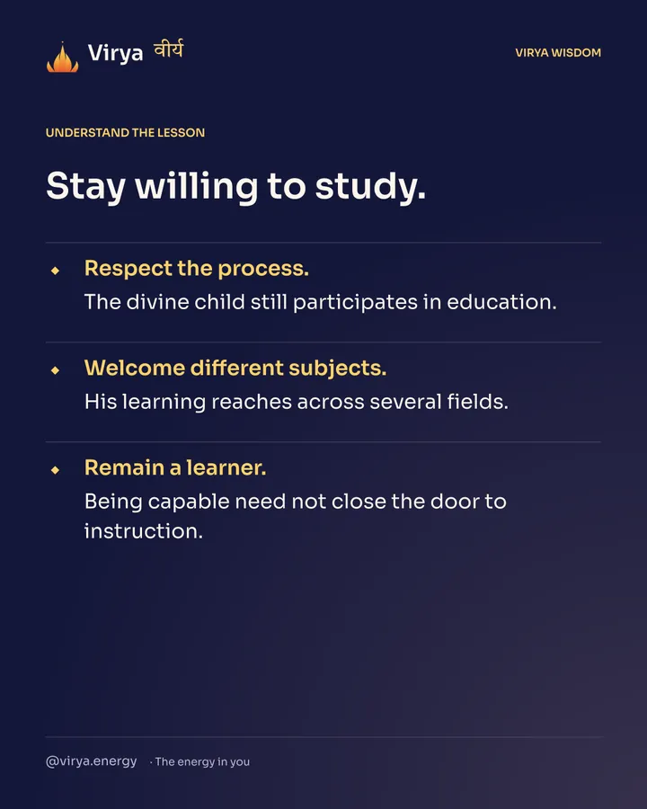 Stay willing to study. Respect the process. The divine child still participates in education. Welcome different subjects. His learning reaches across several fields. Remain a learner. Being capable need not close the door to instruction.