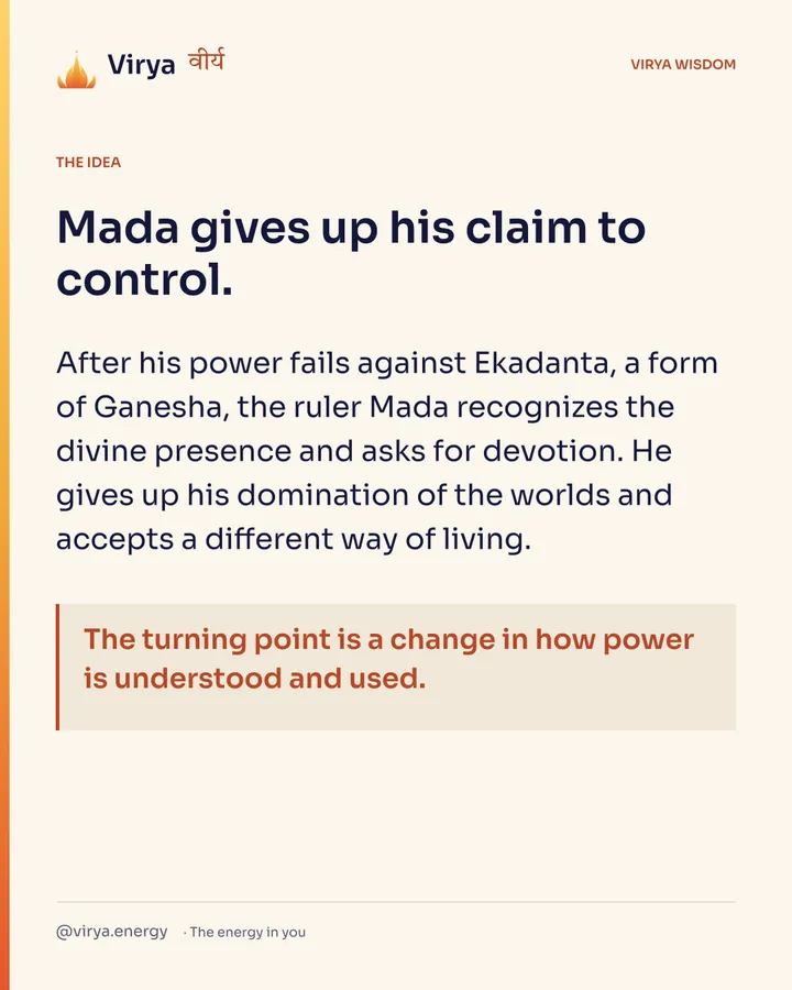 Mada gives up his claim to control. After his power fails against Ekadanta, a form of Ganesha, the ruler Mada recognizes the divine presence and asks for devotion. He gives up his domination of the worlds and accepts a different way of living. The turning point is a change in how power is understood and used.