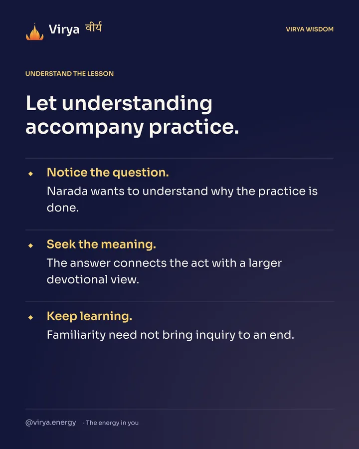 Let understanding accompany practice. Notice the question. Narada wants to understand why the practice is done. Seek the meaning. The answer connects the act with a larger devotional view. Keep learning. Familiarity need not bring inquiry to an end.