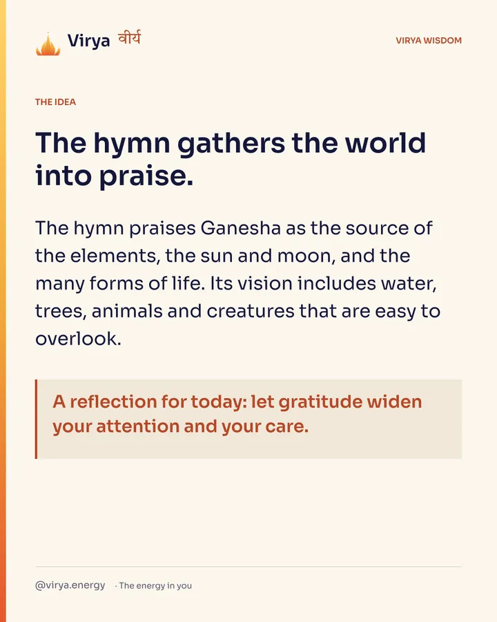 The hymn gathers the world into praise. The hymn praises Ganesha as the source of the elements, the sun and moon, and the many forms of life. Its vision includes water, trees, animals and creatures that are easy to overlook. A reflection for today: let gratitude widen your attention and your care.
