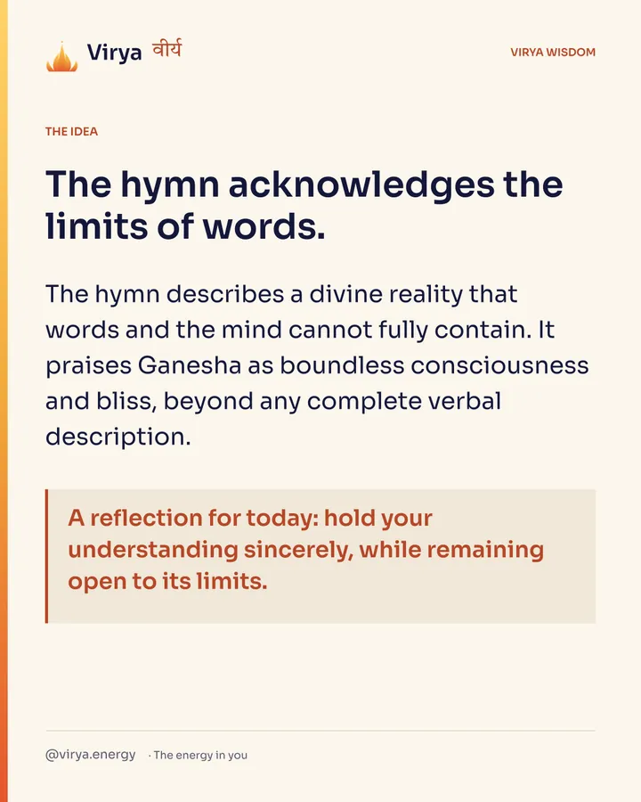 The hymn acknowledges the limits of words. The hymn describes a divine reality that words and the mind cannot fully contain. It praises Ganesha as boundless consciousness and bliss, beyond any complete verbal description. A reflection for today: hold your understanding sincerely, while remaining open to its limits.