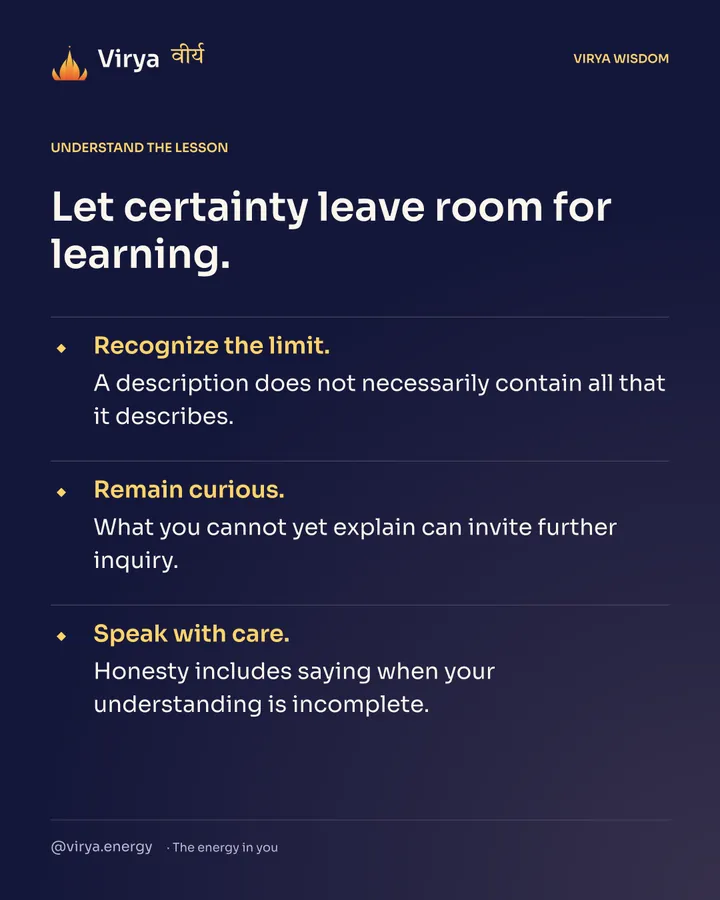 Let certainty leave room for learning. Recognize the limit. A description does not necessarily contain all that it describes. Remain curious. What you cannot yet explain can invite further inquiry. Speak with care. Honesty includes saying when your understanding is incomplete.