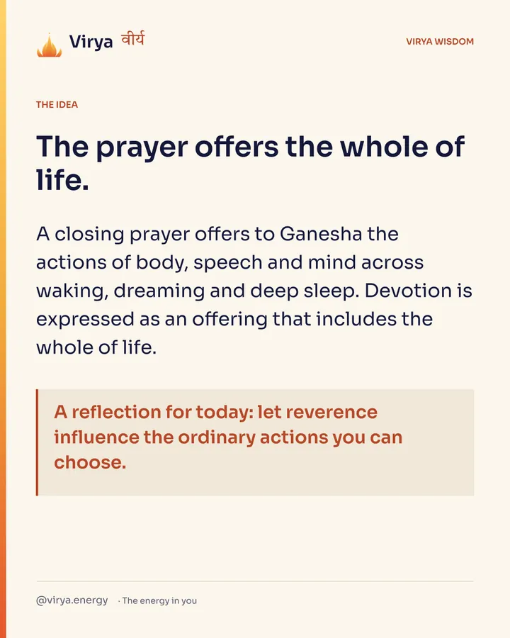 The prayer offers the whole of life. A closing prayer offers to Ganesha the actions of body, speech and mind across waking, dreaming and deep sleep. Devotion is expressed as an offering that includes the whole of life. A reflection for today: let reverence influence the ordinary actions you can choose.