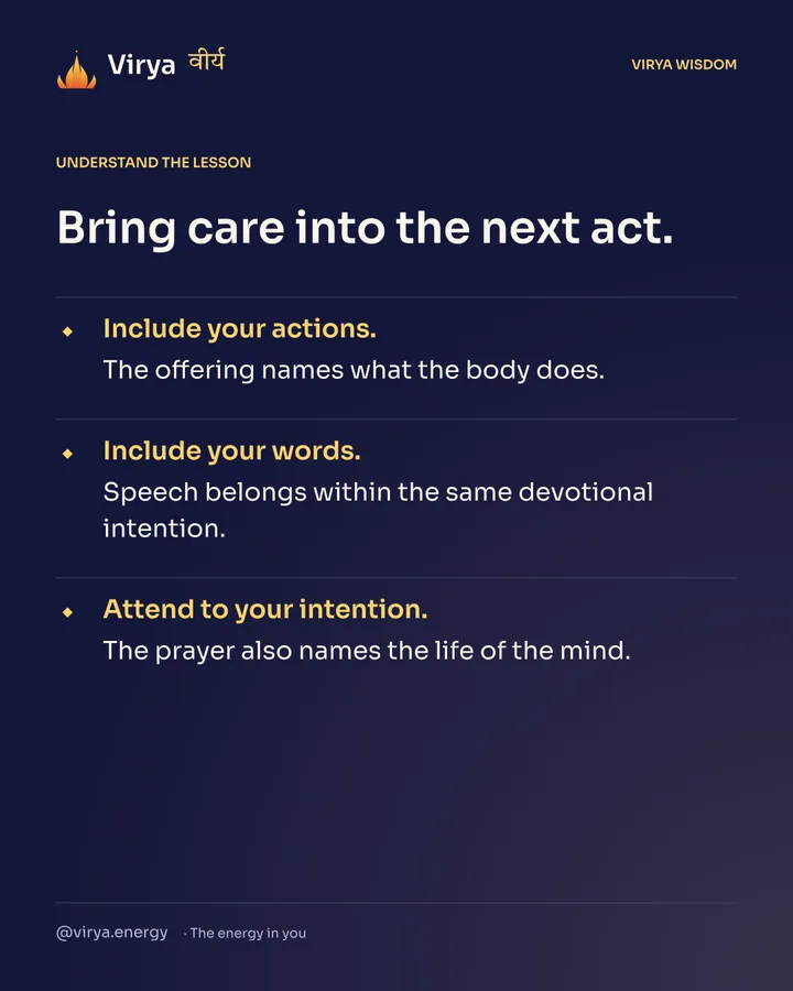 Bring care into the next act. Include your actions. The offering names what the body does. Include your words. Speech belongs within the same devotional intention. Attend to your intention. The prayer also names the life of the mind.