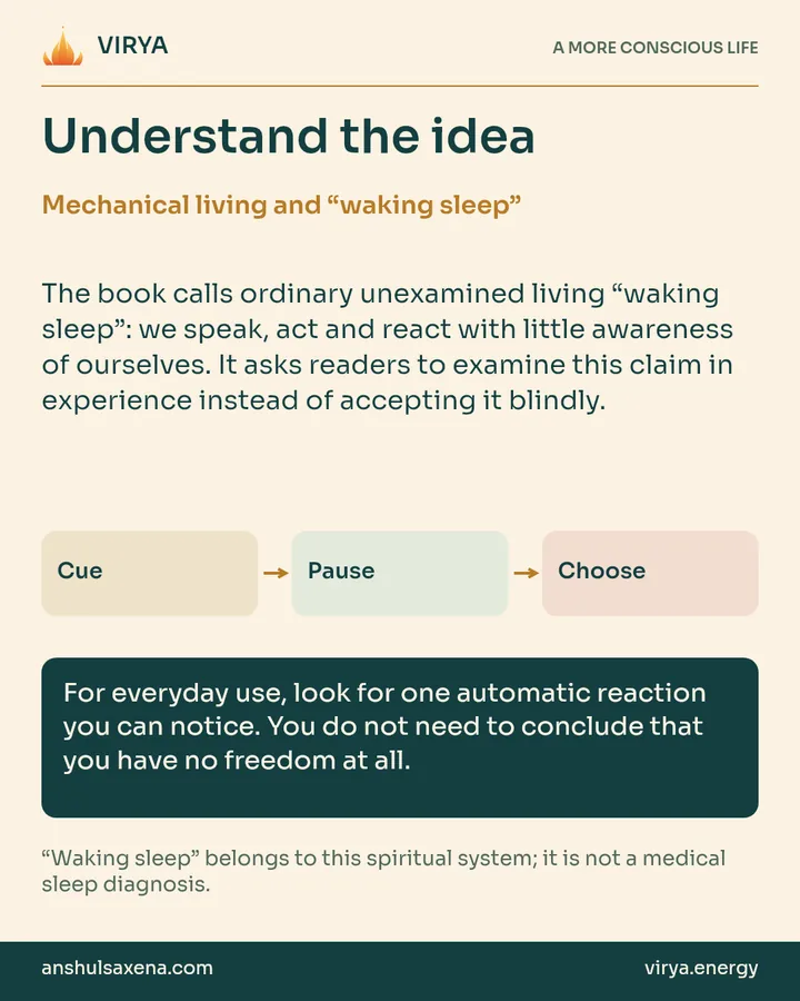 Explanation and three connected boxes: Cue to Pause to Choose. Mechanical living and “waking sleep”. The book calls ordinary unexamined living “waking sleep”: we speak, act and react with little awareness of ourselves. It asks readers to examine this claim in experience instead of accepting it blindly. For everyday use, look for one automatic reaction you can notice. You do not need to conclude that you have no freedom at all. “Waking sleep” belongs to this spiritual system; it is not a medical sleep diagnosis.