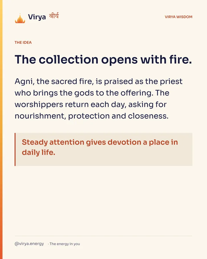 The collection opens with fire. Agni, the sacred fire, is praised as the priest who brings the gods to the offering. The worshipers return each day, asking for nourishment, protection and closeness. Steady attention gives devotion a place in daily life.