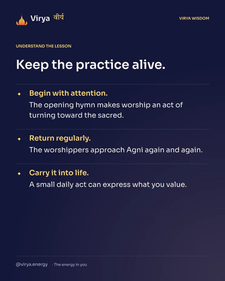 Keep the practice alive. Begin with attention. The opening hymn makes worship an act of turning toward the sacred. Return regularly. The worshipers approach Agni again and again. Carry it into life. A small daily act can express what you value.