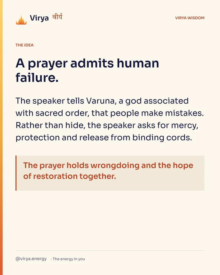 A prayer admits human failure. The speaker tells Varuna, a god associated with sacred order, that people make mistakes. Rather than hide, the speaker asks for mercy, protection and release from binding cords. The prayer holds wrongdoing and the hope of restoration together.