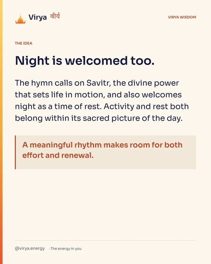 Night is welcomed too. The hymn calls on Savitr, the divine power that sets life in motion, and also welcomes night as a time of rest. Activity and rest both belong within its sacred picture of the day. A meaningful rhythm makes room for both effort and renewal.
