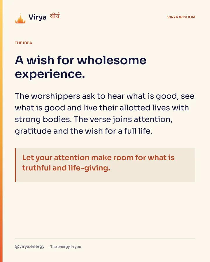 A wish for wholesome experience. The worshipers ask to hear what is good, see what is good and live their allotted lives with strong bodies. The verse joins attention, gratitude and the wish for a full life. Let your attention make room for what is truthful and life-giving.