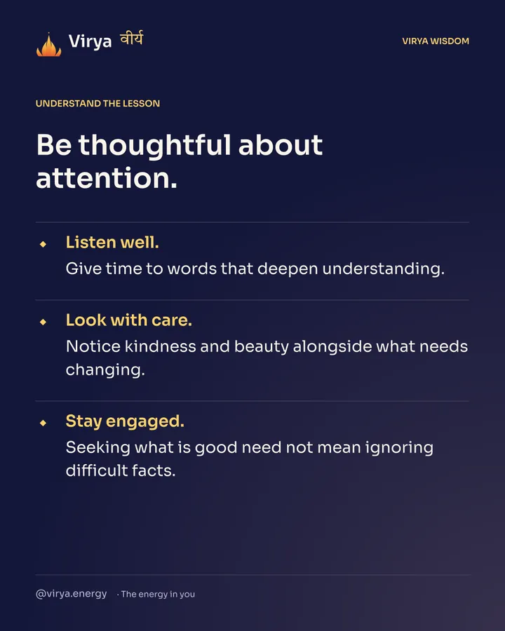 Be thoughtful about attention. Listen well. Give time to words that deepen understanding. Look with care. Notice kindness and beauty alongside what needs changing. Stay engaged. Seeking what is good need not mean ignoring difficult facts.