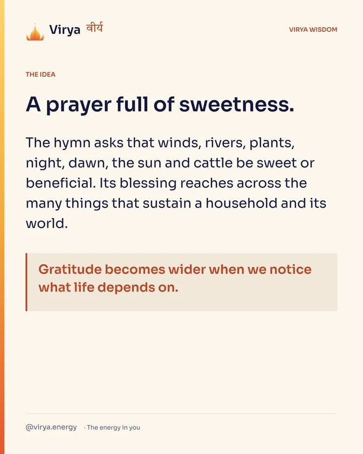 A prayer full of sweetness. The hymn asks that winds, rivers, plants, night, dawn, the sun and cattle be sweet or beneficial. Its blessing reaches across the many things that sustain a household and its world. Gratitude becomes wider when we notice what life depends on.