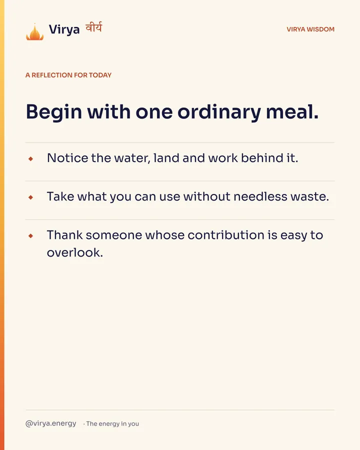 Ivory Virya card, a reflection for today. Begin with one ordinary meal. Notice the water, land and work behind it. Take what you can use without needless waste. Thank someone whose contribution is easy to overlook.