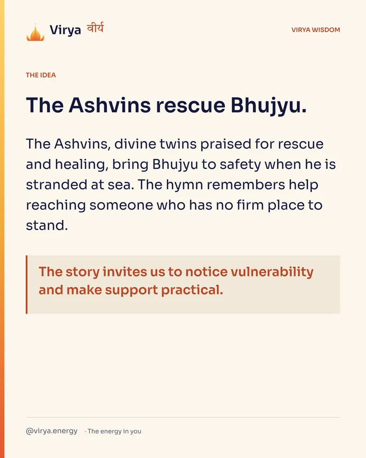The Ashvins rescue Bhujyu. The Ashvins, divine twins praised for rescue and healing, bring Bhujyu to safety when he is stranded at sea. The hymn remembers help reaching someone who has no firm place to stand. The story invites us to notice vulnerability and make support practical.