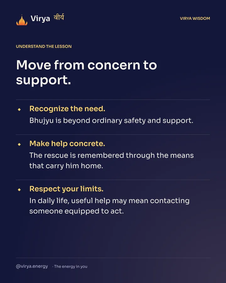 Move from concern to support. Recognize the need. Bhujyu is beyond ordinary safety and support. Make help concrete. The rescue is remembered through the means that carry him home. Respect your limits. In daily life, useful help may mean contacting someone equipped to act.