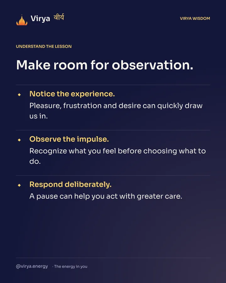 Make room for observation. Notice the experience. Pleasure, frustration and desire can quickly draw us in. Observe the impulse. Recognize what you feel before choosing what to do. Respond deliberately. A pause can help you act with greater care.