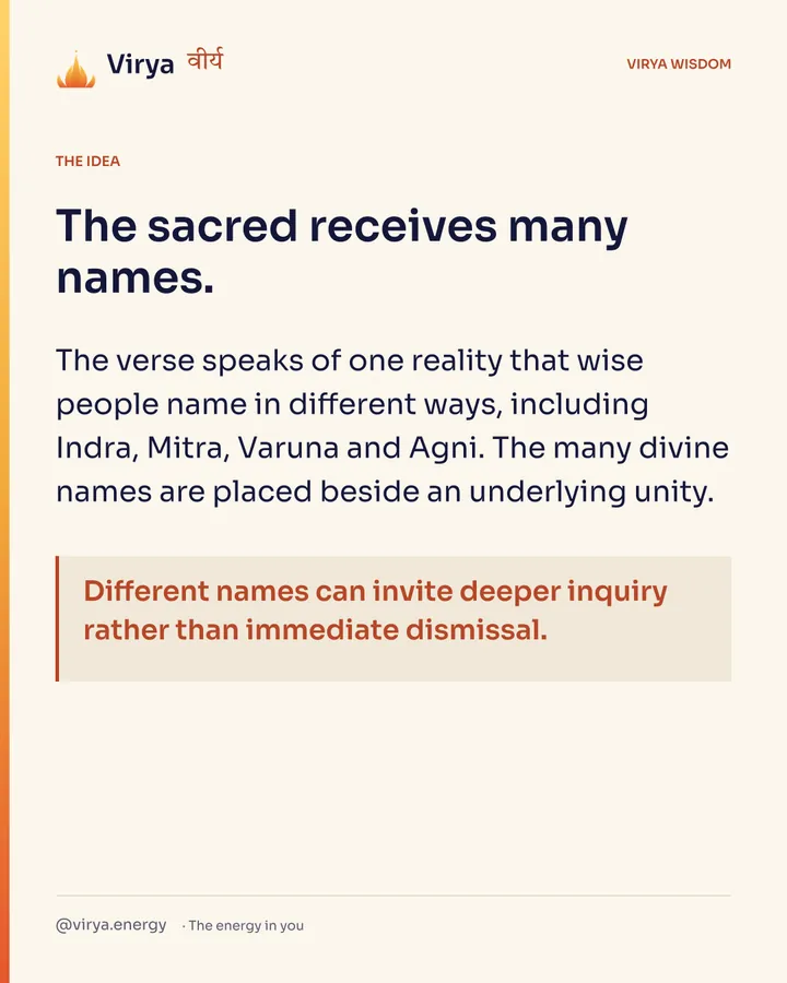 The sacred receives many names. The verse speaks of one reality that wise people name in different ways, including Indra, Mitra, Varuna and Agni. The many divine names are placed beside an underlying unity. Different names can invite deeper inquiry rather than immediate dismissal.