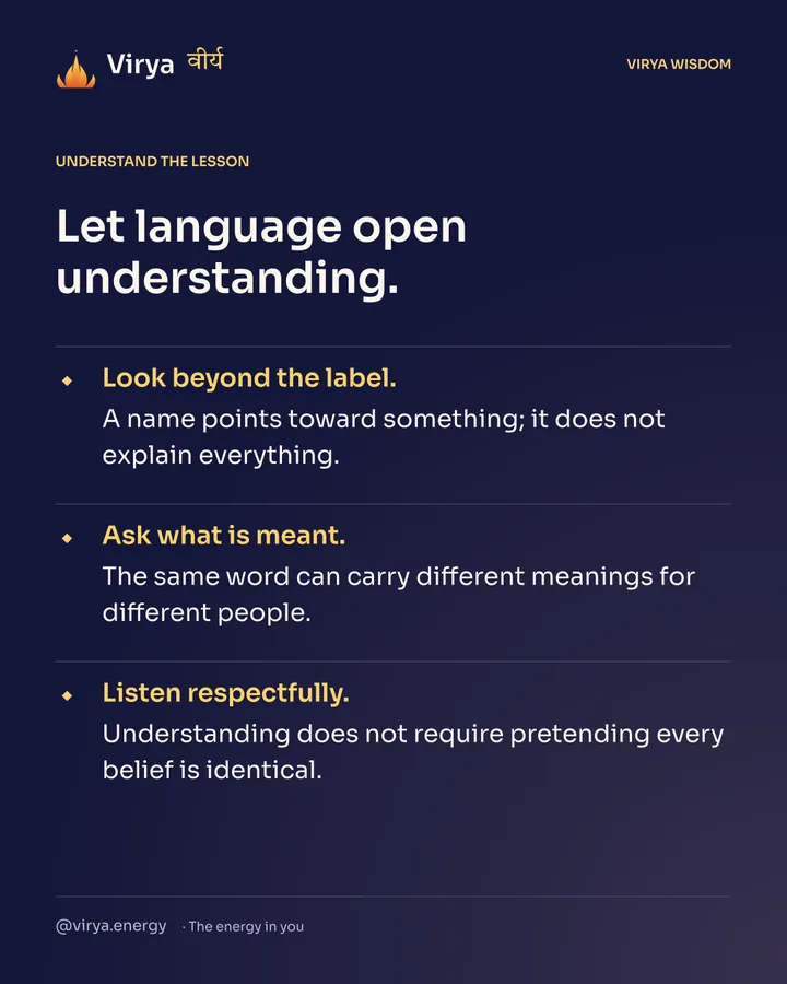 Let language open understanding. Look beyond the label. A name points toward something; it does not explain everything. Ask what is meant. The same word can carry different meanings for different people. Listen respectfully. Understanding does not require pretending every belief is identical.