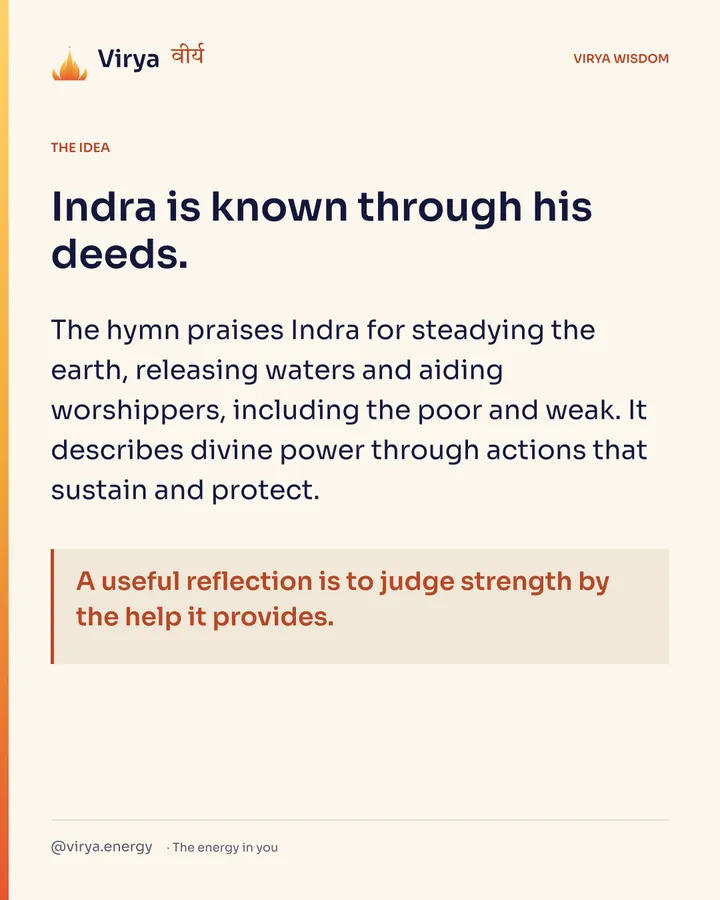Indra is known through his deeds. The hymn praises Indra for steadying the earth, releasing waters and aiding worshipers, including the poor and weak. It describes divine power through actions that sustain and protect. A useful reflection is to judge strength by the help it provides.