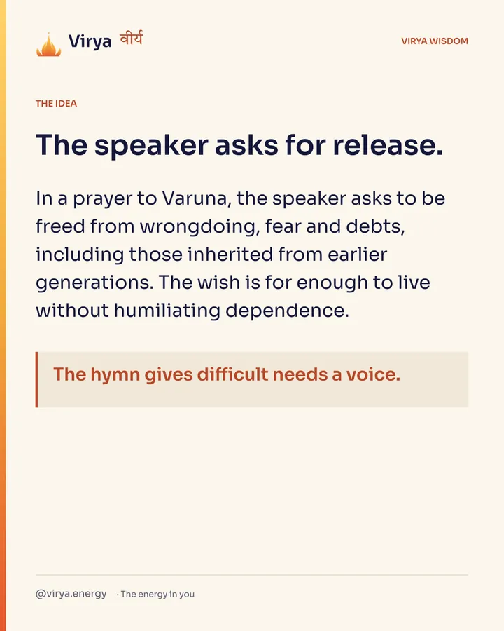 The speaker asks for release. In a prayer to Varuna, the speaker asks to be freed from wrongdoing, fear and debts, including those inherited from earlier generations. The wish is for enough to live without humiliating dependence. The hymn gives difficult needs a voice.